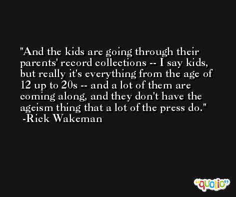 And the kids are going through their parents' record collections -- I say kids, but really it's everything from the age of 12 up to 20s -- and a lot of them are coming along, and they don't have the ageism thing that a lot of the press do. -Rick Wakeman
