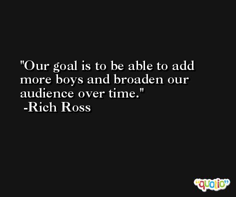 Our goal is to be able to add more boys and broaden our audience over time. -Rich Ross