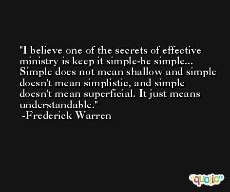 I believe one of the secrets of effective ministry is keep it simple-be simple... Simple does not mean shallow and simple doesn't mean simplistic, and simple doesn't mean superficial. It just means understandable. -Frederick Warren