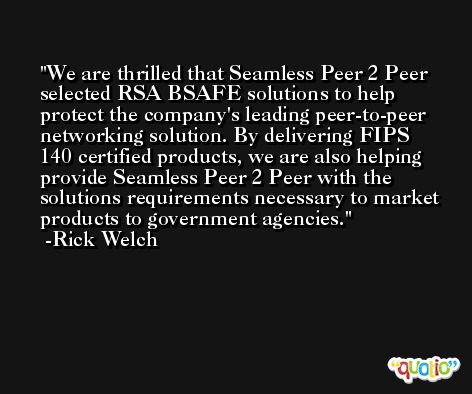 We are thrilled that Seamless Peer 2 Peer selected RSA BSAFE solutions to help protect the company's leading peer-to-peer networking solution. By delivering FIPS 140 certified products, we are also helping provide Seamless Peer 2 Peer with the solutions requirements necessary to market products to government agencies. -Rick Welch