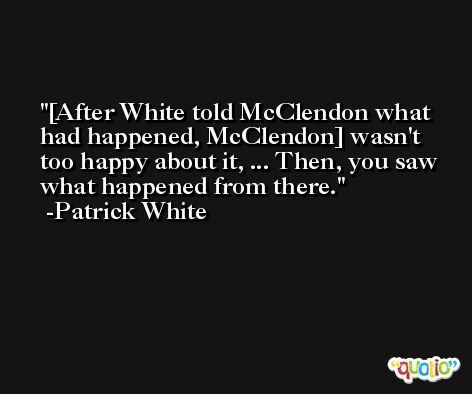 [After White told McClendon what had happened, McClendon] wasn't too happy about it, ... Then, you saw what happened from there. -Patrick White