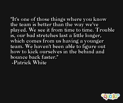 It's one of those things where you know the team is better than the way we've played. We see it from time to time. Trouble is, our bad stretches last a little longer, which comes from us having a younger team. We haven't been able to figure out how to kick ourselves in the behind and bounce back faster. -Patrick White
