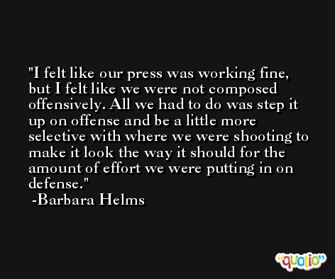 I felt like our press was working fine, but I felt like we were not composed offensively. All we had to do was step it up on offense and be a little more selective with where we were shooting to make it look the way it should for the amount of effort we were putting in on defense. -Barbara Helms