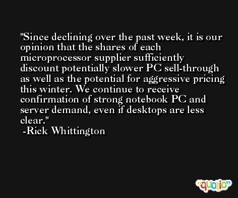Since declining over the past week, it is our opinion that the shares of each microprocessor supplier sufficiently discount potentially slower PC sell-through as well as the potential for aggressive pricing this winter. We continue to receive confirmation of strong notebook PC and server demand, even if desktops are less clear. -Rick Whittington