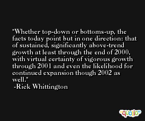 Whether top-down or bottoms-up, the facts today point but in one direction: that of sustained, significantly above-trend growth at least through the end of 2000, with virtual certainty of vigorous growth through 2001 and even the likelihood for continued expansion though 2002 as well. -Rick Whittington