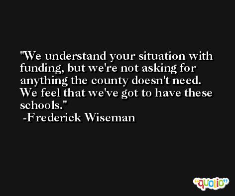 We understand your situation with funding, but we're not asking for anything the county doesn't need. We feel that we've got to have these schools. -Frederick Wiseman