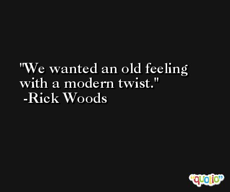 We wanted an old feeling with a modern twist. -Rick Woods