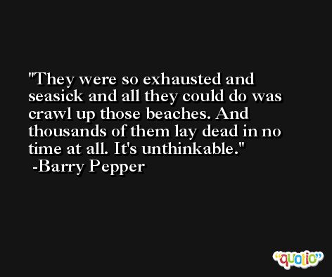 They were so exhausted and seasick and all they could do was crawl up those beaches. And thousands of them lay dead in no time at all. It's unthinkable. -Barry Pepper