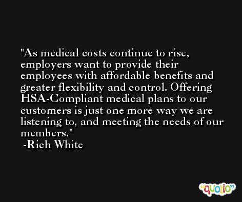 As medical costs continue to rise, employers want to provide their employees with affordable benefits and greater flexibility and control. Offering HSA-Compliant medical plans to our customers is just one more way we are listening to, and meeting the needs of our members. -Rich White