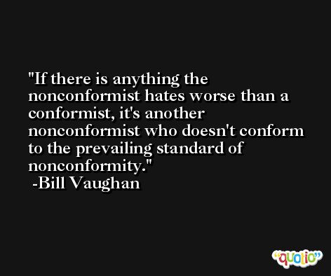 If there is anything the nonconformist hates worse than a conformist, it's another nonconformist who doesn't conform to the prevailing standard of nonconformity. -Bill Vaughan