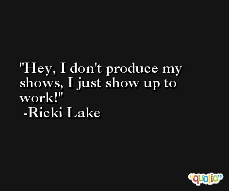 Hey, I don't produce my shows, I just show up to work! -Ricki Lake
