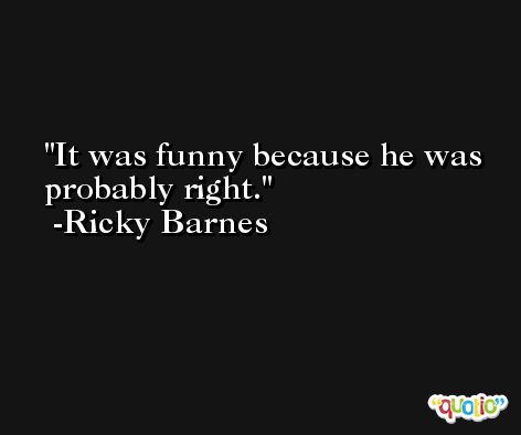 It was funny because he was probably right. -Ricky Barnes