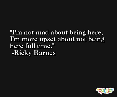 I'm not mad about being here, I'm more upset about not being here full time. -Ricky Barnes