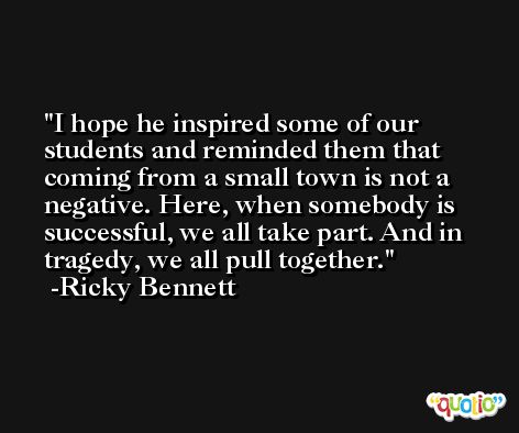 I hope he inspired some of our students and reminded them that coming from a small town is not a negative. Here, when somebody is successful, we all take part. And in tragedy, we all pull together. -Ricky Bennett