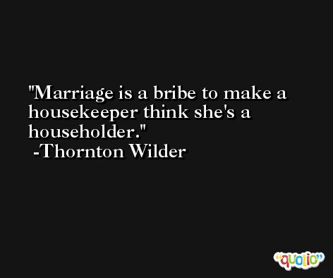 Marriage is a bribe to make a housekeeper think she's a householder. -Thornton Wilder