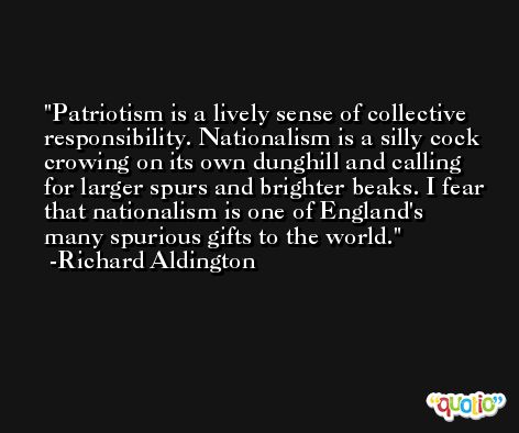 Patriotism is a lively sense of collective responsibility. Nationalism is a silly cock crowing on its own dunghill and calling for larger spurs and brighter beaks. I fear that nationalism is one of England's many spurious gifts to the world. -Richard Aldington