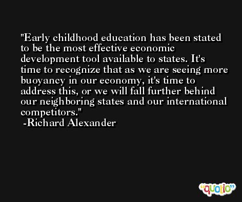 Early childhood education has been stated to be the most effective economic development tool available to states. It's time to recognize that as we are seeing more buoyancy in our economy, it's time to address this, or we will fall further behind our neighboring states and our international competitors. -Richard Alexander