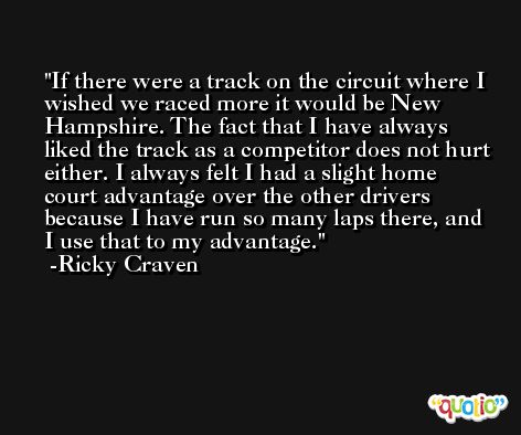 If there were a track on the circuit where I wished we raced more it would be New Hampshire. The fact that I have always liked the track as a competitor does not hurt either. I always felt I had a slight home court advantage over the other drivers because I have run so many laps there, and I use that to my advantage. -Ricky Craven