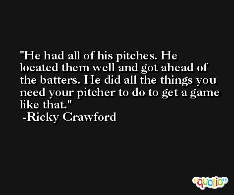 He had all of his pitches. He located them well and got ahead of the batters. He did all the things you need your pitcher to do to get a game like that. -Ricky Crawford