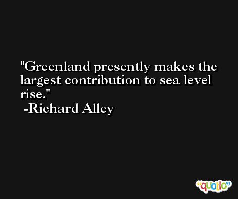 Greenland presently makes the largest contribution to sea level rise. -Richard Alley