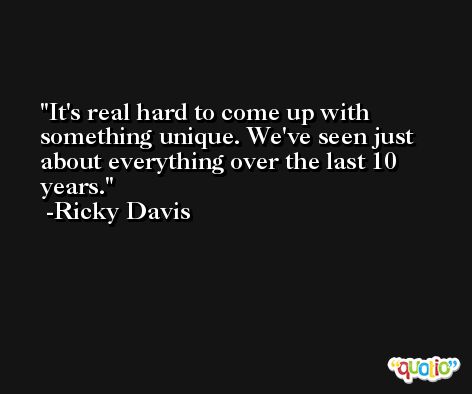 It's real hard to come up with something unique. We've seen just about everything over the last 10 years. -Ricky Davis