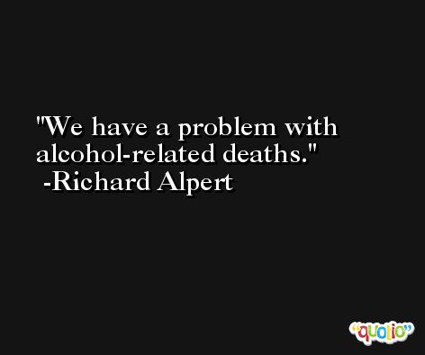 We have a problem with alcohol-related deaths. -Richard Alpert