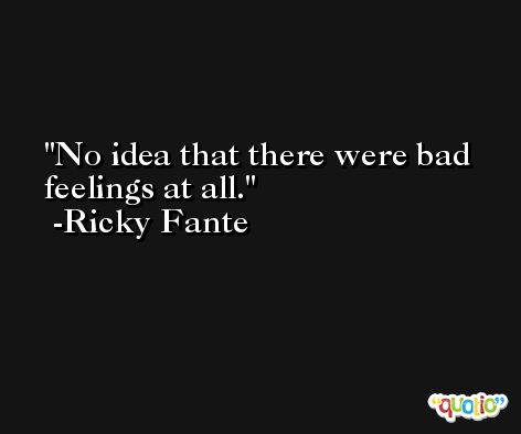 No idea that there were bad feelings at all. -Ricky Fante