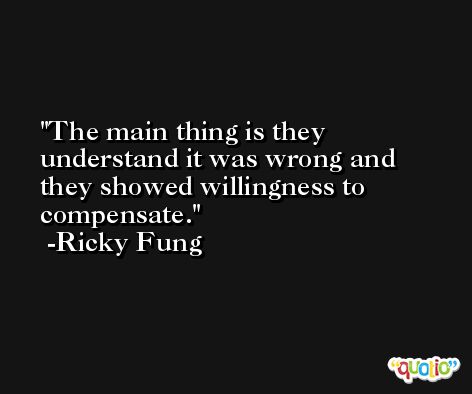 The main thing is they understand it was wrong and they showed willingness to compensate. -Ricky Fung