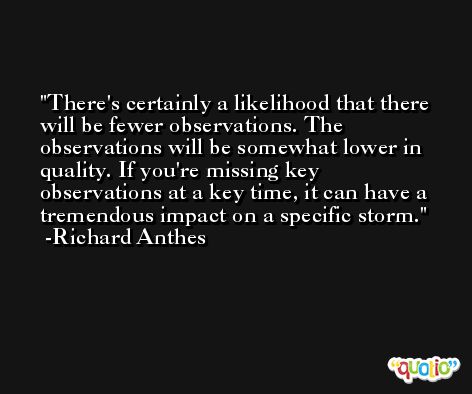 There's certainly a likelihood that there will be fewer observations. The observations will be somewhat lower in quality. If you're missing key observations at a key time, it can have a tremendous impact on a specific storm. -Richard Anthes