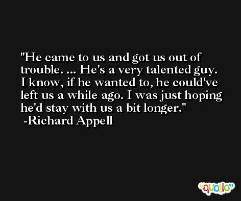 He came to us and got us out of trouble. ... He's a very talented guy. I know, if he wanted to, he could've left us a while ago. I was just hoping he'd stay with us a bit longer. -Richard Appell