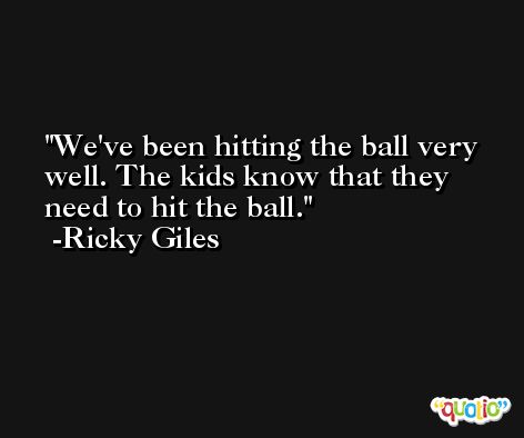 We've been hitting the ball very well. The kids know that they need to hit the ball. -Ricky Giles