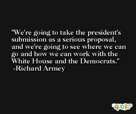We're going to take the president's submission as a serious proposal, and we're going to see where we can go and how we can work with the White House and the Democrats. -Richard Armey