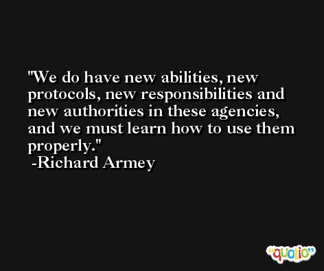 We do have new abilities, new protocols, new responsibilities and new authorities in these agencies, and we must learn how to use them properly. -Richard Armey