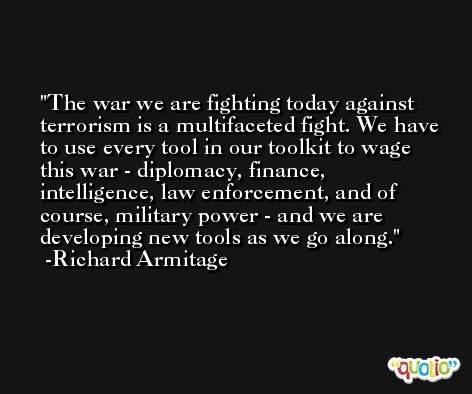 The war we are fighting today against terrorism is a multifaceted fight. We have to use every tool in our toolkit to wage this war - diplomacy, finance, intelligence, law enforcement, and of course, military power - and we are developing new tools as we go along. -Richard Armitage