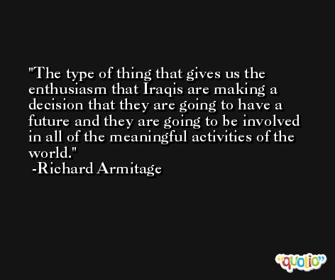 The type of thing that gives us the enthusiasm that Iraqis are making a decision that they are going to have a future and they are going to be involved in all of the meaningful activities of the world. -Richard Armitage