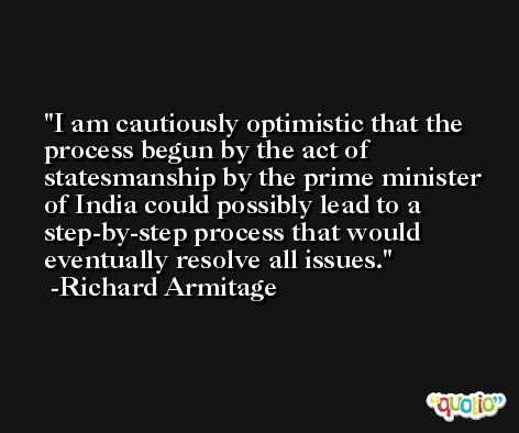 I am cautiously optimistic that the process begun by the act of statesmanship by the prime minister of India could possibly lead to a step-by-step process that would eventually resolve all issues. -Richard Armitage
