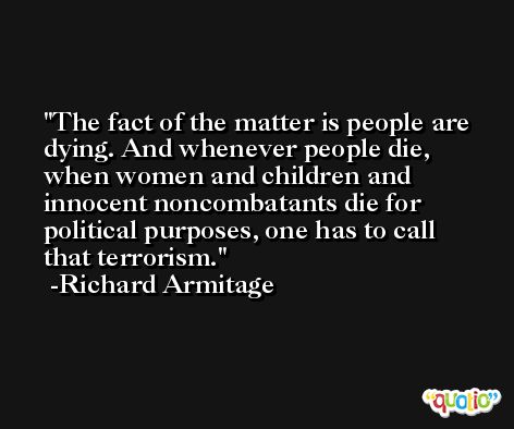 The fact of the matter is people are dying. And whenever people die, when women and children and innocent noncombatants die for political purposes, one has to call that terrorism. -Richard Armitage