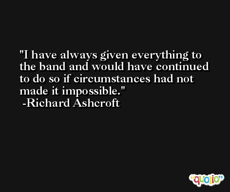 I have always given everything to the band and would have continued to do so if circumstances had not made it impossible. -Richard Ashcroft