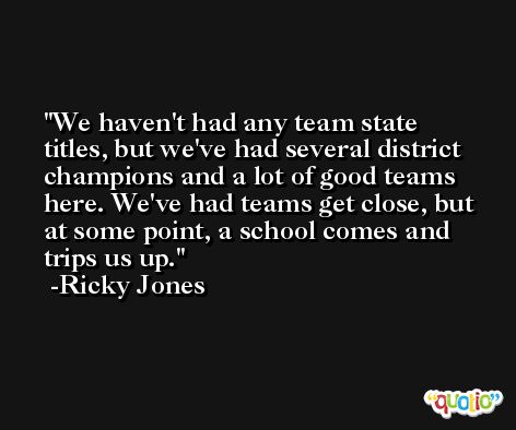 We haven't had any team state titles, but we've had several district champions and a lot of good teams here. We've had teams get close, but at some point, a school comes and trips us up. -Ricky Jones