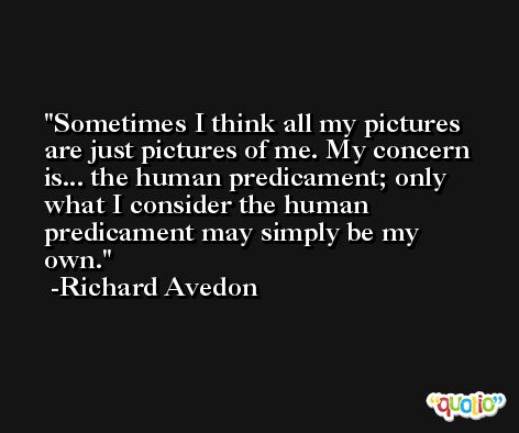 Sometimes I think all my pictures are just pictures of me. My concern is... the human predicament; only what I consider the human predicament may simply be my own. -Richard Avedon