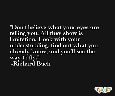 Don't believe what your eyes are telling you. All they show is limitation. Look with your understanding, find out what you already know, and you'll see the way to fly. -Richard Bach