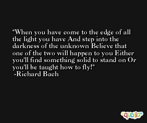 When you have come to the edge of all the light you have And step into the darkness of the unknown Believe that one of the two will happen to you Either you'll find something solid to stand on Or you'll be taught how to fly! -Richard Bach