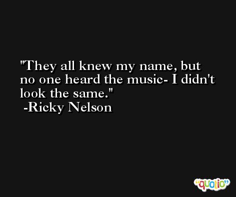 They all knew my name, but no one heard the music- I didn't look the same. -Ricky Nelson