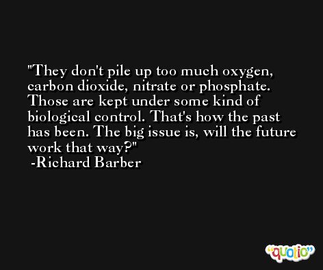 They don't pile up too much oxygen, carbon dioxide, nitrate or phosphate. Those are kept under some kind of biological control. That's how the past has been. The big issue is, will the future work that way? -Richard Barber