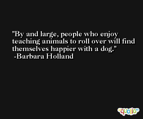 By and large, people who enjoy teaching animals to roll over will find themselves happier with a dog. -Barbara Holland