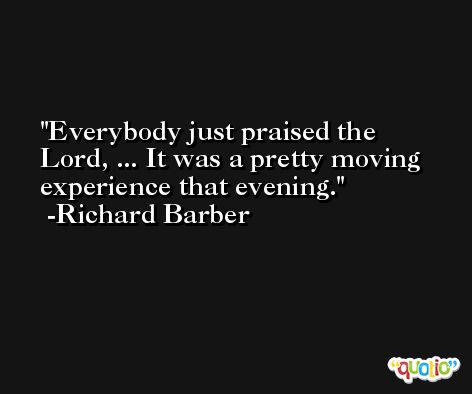 Everybody just praised the Lord, ... It was a pretty moving experience that evening. -Richard Barber