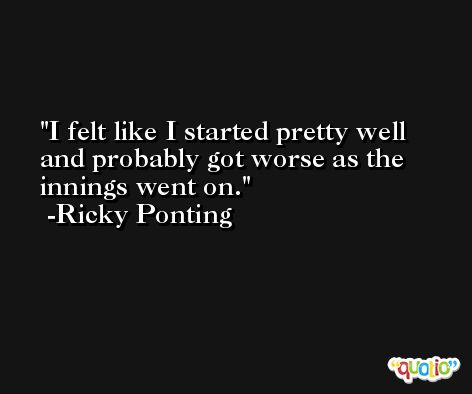 I felt like I started pretty well and probably got worse as the innings went on. -Ricky Ponting