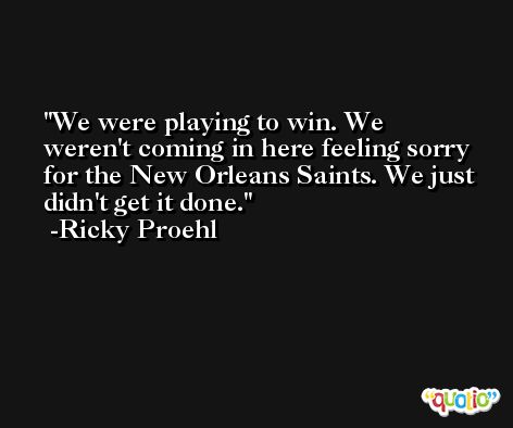 We were playing to win. We weren't coming in here feeling sorry for the New Orleans Saints. We just didn't get it done. -Ricky Proehl
