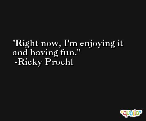Right now, I'm enjoying it and having fun. -Ricky Proehl