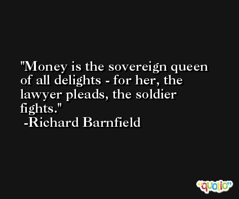 Money is the sovereign queen of all delights - for her, the lawyer pleads, the soldier fights. -Richard Barnfield